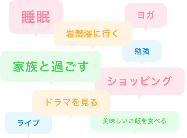 睡眠、ヨガ、岩盤浴に行く、家族と過ごす、勉強、ショッピング、ドラマを見る、ライブ、美味しいご飯を食べる